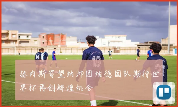 赫内斯寄望纳帅团结德国队期待世界杯再创辉煌机会