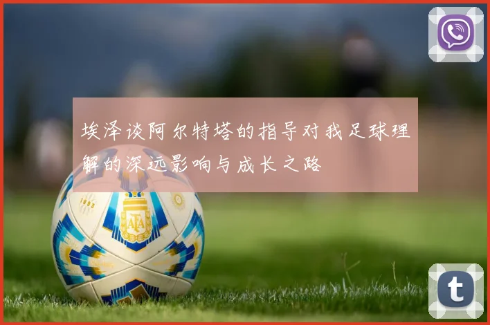 埃泽谈阿尔特塔的指导对我足球理解的深远影响与成长之路