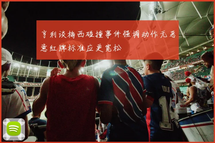 亨利谈梅西碰撞事件强调动作无恶意红牌标准应更宽松