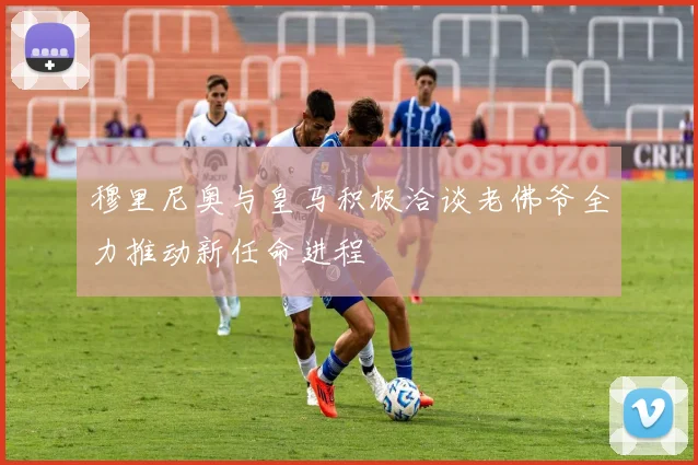 穆里尼奥与皇马积极洽谈老佛爷全力推动新任命进程