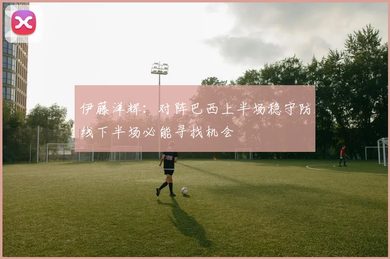 伊藤洋辉：对阵巴西上半场稳守防线下半场必能寻找机会