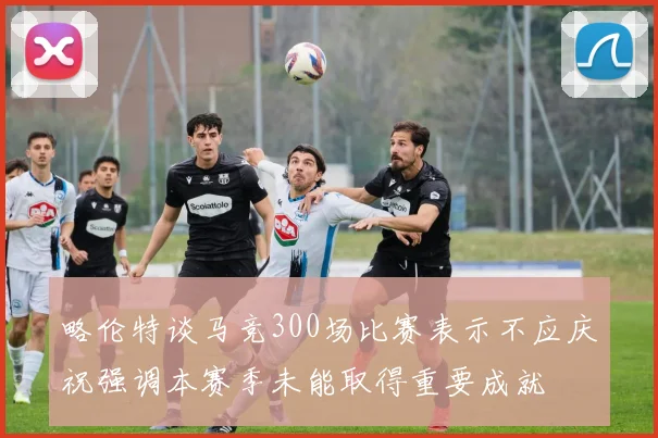 略伦特谈马竞300场比赛表示不应庆祝强调本赛季未能取得重要成就
