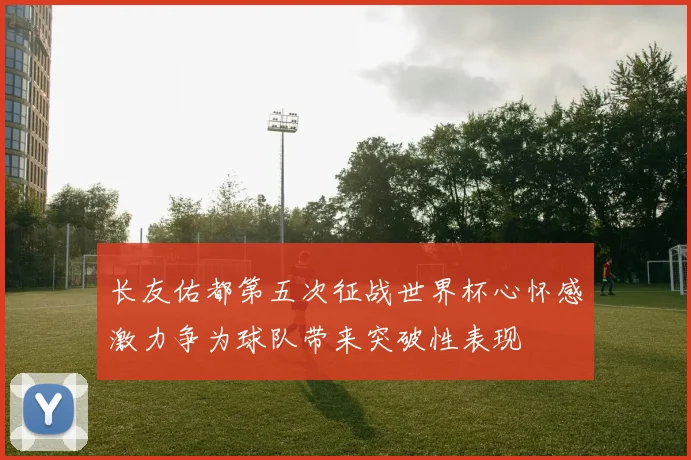 长友佑都第五次征战世界杯心怀感激力争为球队带来突破性表现