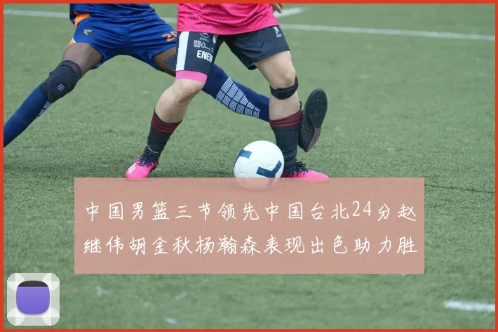中国男篮三节领先中国台北24分赵继伟胡金秋杨瀚森表现出色助力胜利