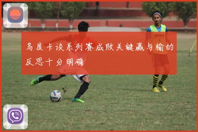 乌度卡谈系列赛成败关键赢与输的反思十分明确