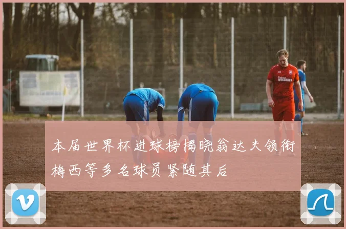 本届世界杯进球榜揭晓翁达夫领衔梅西等多名球员紧随其后
