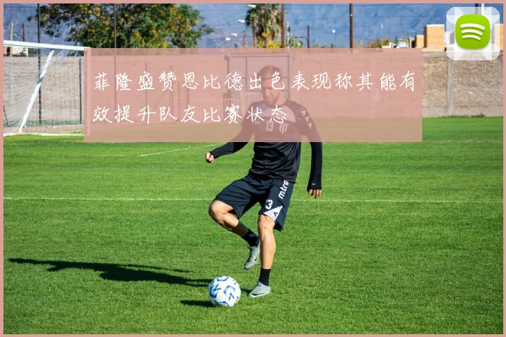 菲隆盛赞恩比德出色表现称其能有效提升队友比赛状态