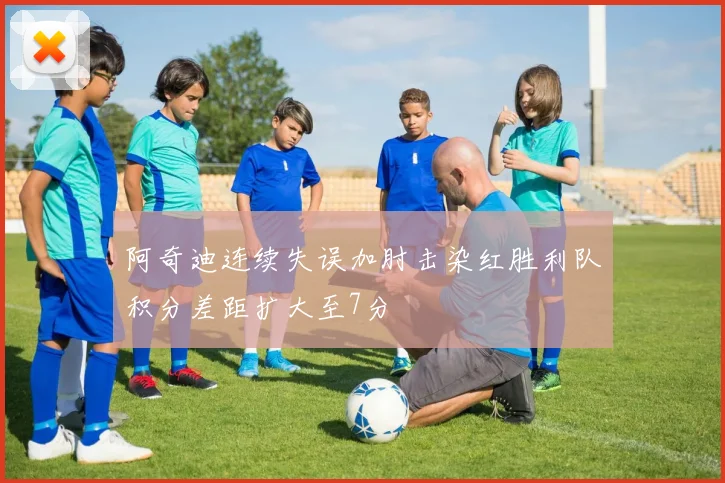 阿奇迪连续失误加肘击染红胜利队积分差距扩大至7分