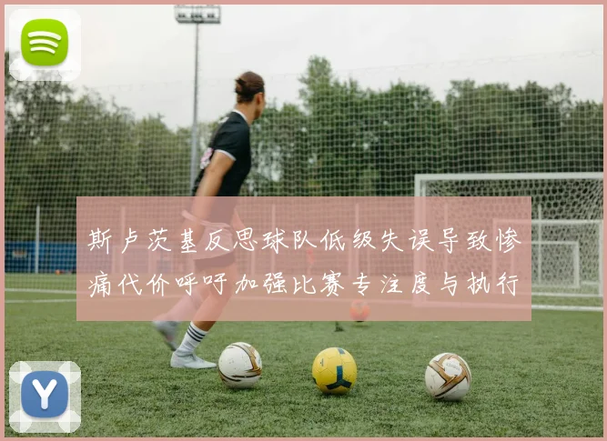 斯卢茨基反思球队低级失误导致惨痛代价呼吁加强比赛专注度与执行力