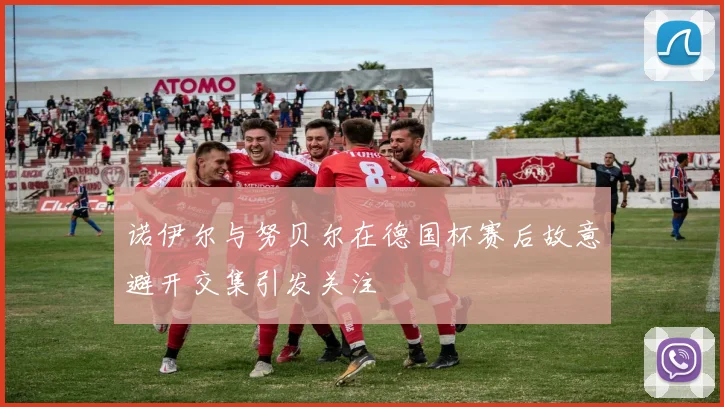 诺伊尔与努贝尔在德国杯赛后故意避开交集引发关注