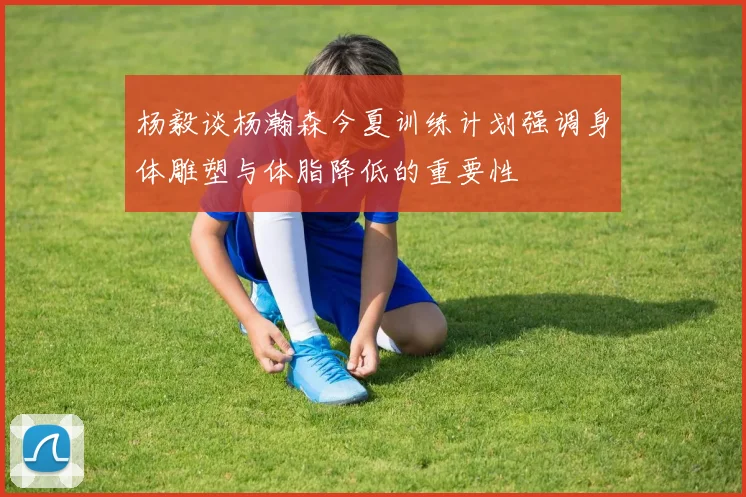 杨毅谈杨瀚森今夏训练计划强调身体雕塑与体脂降低的重要性