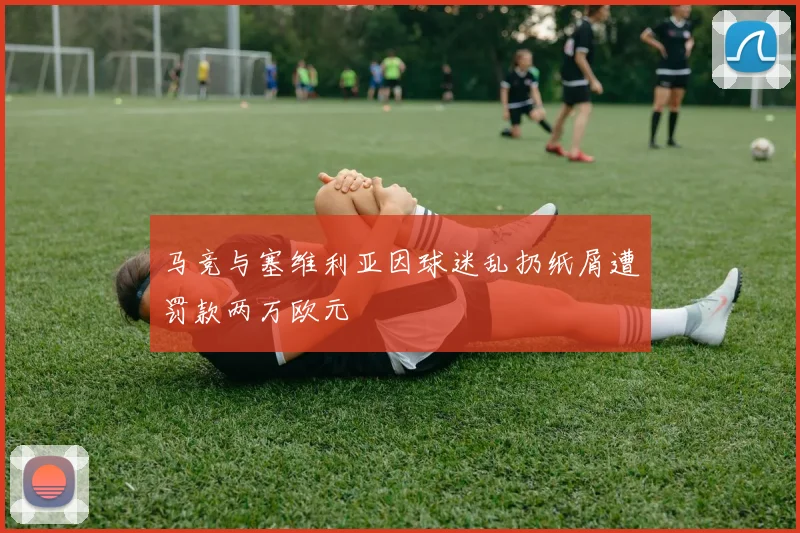 马竞与塞维利亚因球迷乱扔纸屑遭罚款两万欧元